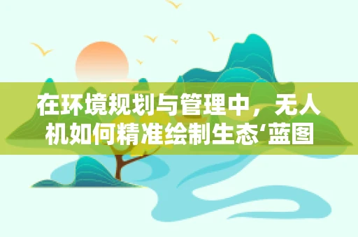 在环境规划与管理中，无人机如何精准绘制生态‘蓝图’？