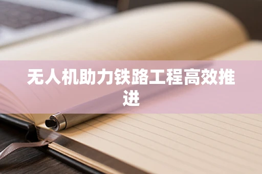 无人机助力铁路工程高效推进