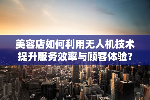 美容店如何利用无人机技术提升服务效率与顾客体验？