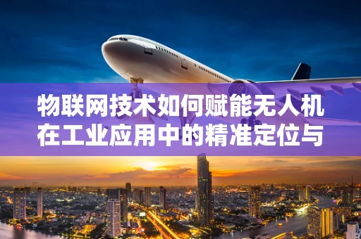 物联网技术如何赋能无人机在工业应用中的精准定位与协同？