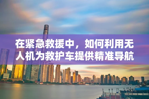 在紧急救援中，如何利用无人机为救护车提供精准导航与信息支持？
