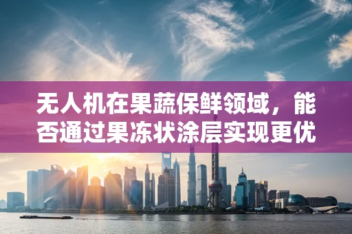 无人机在果蔬保鲜领域，能否通过果冻状涂层实现更优的冷链监控？