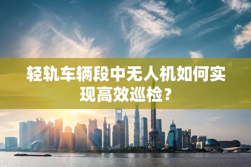 轻轨车辆段中无人机如何实现高效巡检？