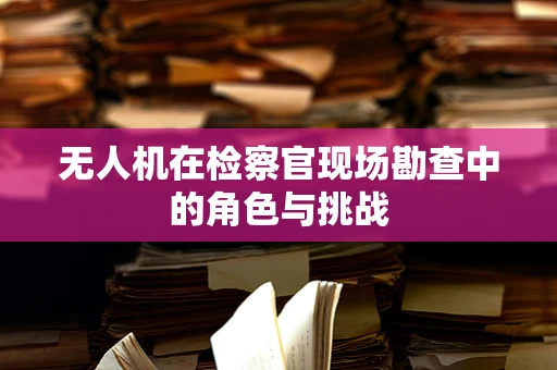 无人机在检察官现场勘查中的角色与挑战