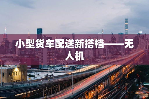 小型货车配送新搭档——无人机