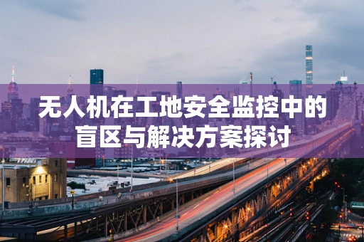 无人机在工地安全监控中的盲区与解决方案探讨