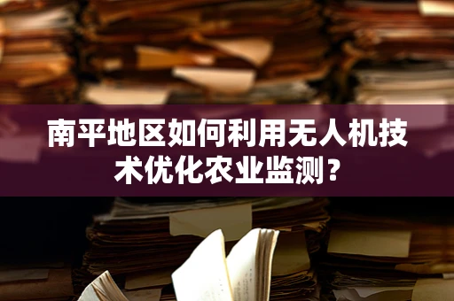 南平地区如何利用无人机技术优化农业监测？