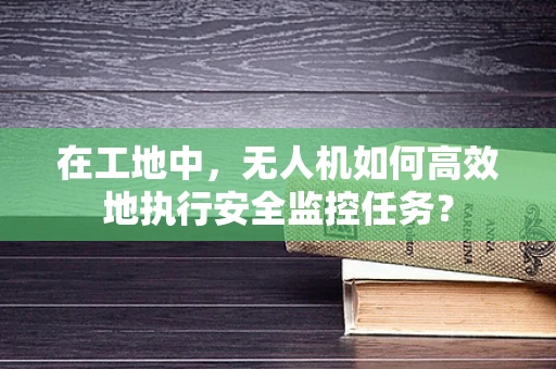 在工地中，无人机如何高效地执行安全监控任务？