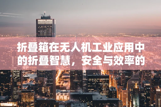折叠箱在无人机工业应用中的折叠智慧，安全与效率的双重考量
