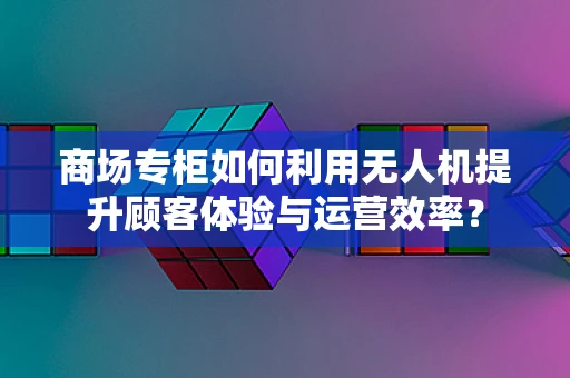 商场专柜如何利用无人机提升顾客体验与运营效率？
