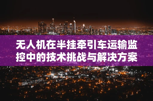 无人机在半挂牵引车运输监控中的技术挑战与解决方案