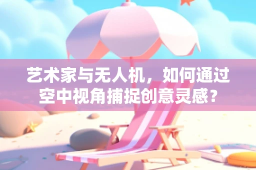 艺术家与无人机，如何通过空中视角捕捉创意灵感？