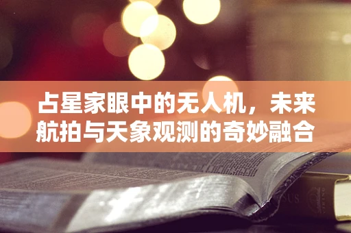 占星家眼中的无人机，未来航拍与天象观测的奇妙融合