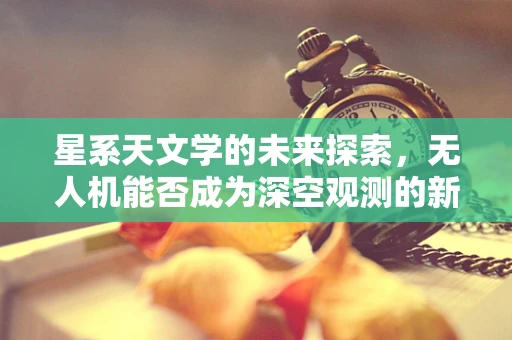 星系天文学的未来探索，无人机能否成为深空观测的新利器？