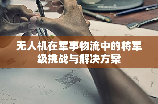 无人机在军事物流中的将军级挑战与解决方案