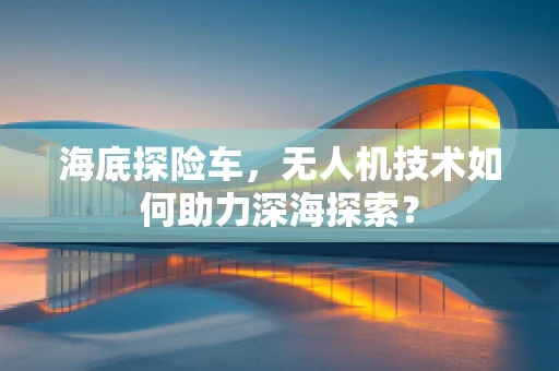海底探险车，无人机技术如何助力深海探索？