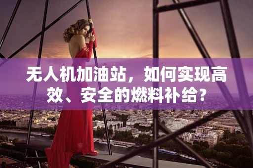 无人机加油站，如何实现高效、安全的燃料补给？