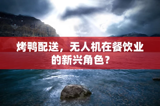烤鸭配送，无人机在餐饮业的新兴角色？