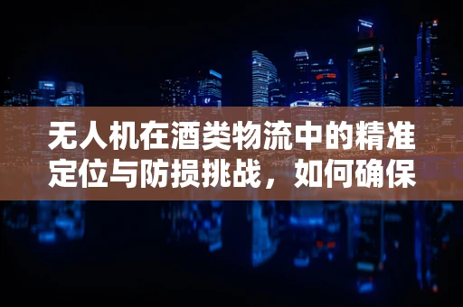 无人机在酒类物流中的精准定位与防损挑战，如何确保酒杯的完好无损？