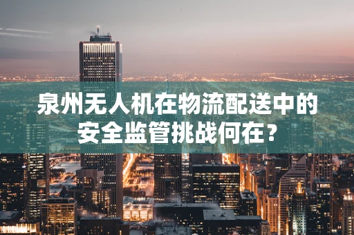 泉州无人机在物流配送中的安全监管挑战何在？
