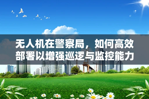 无人机在警察局，如何高效部署以增强巡逻与监控能力？