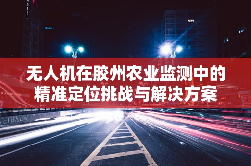 无人机在胶州农业监测中的精准定位挑战与解决方案