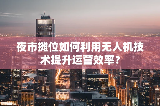 夜市摊位如何利用无人机技术提升运营效率？