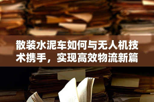 散装水泥车如何与无人机技术携手，实现高效物流新篇章？