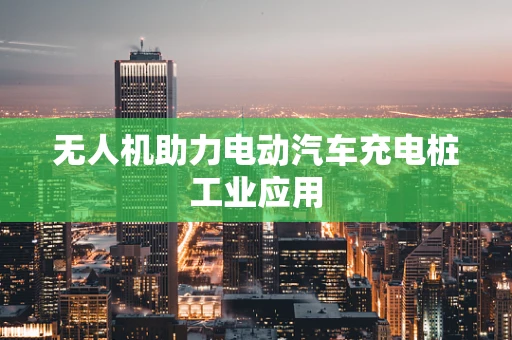 无人机助力电动汽车充电桩工业应用