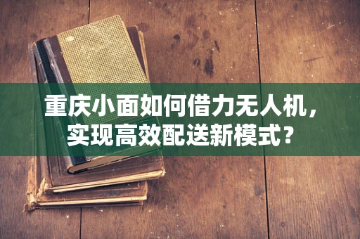 重庆小面如何借力无人机，实现高效配送新模式？