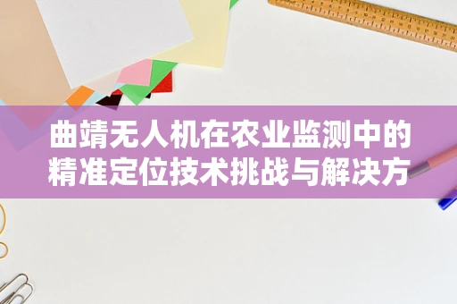 曲靖无人机在农业监测中的精准定位技术挑战与解决方案