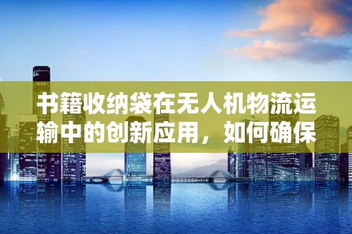 书籍收纳袋在无人机物流运输中的创新应用，如何确保安全与效率？