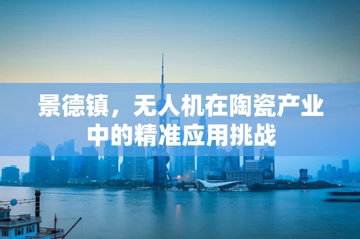 景德镇，无人机在陶瓷产业中的精准应用挑战