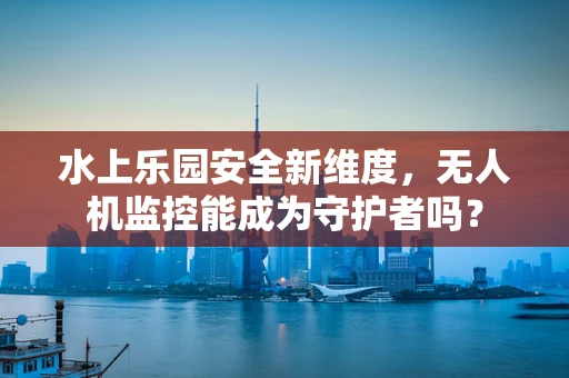 水上乐园安全新维度，无人机监控能成为守护者吗？