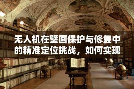 无人机在壁画保护与修复中的精准定位挑战，如何实现无损监测？