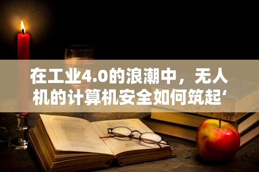 在工业4.0的浪潮中，无人机的计算机安全如何筑起‘隐形盾牌’？
