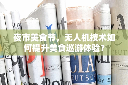 夜市美食节，无人机技术如何提升美食巡游体验？