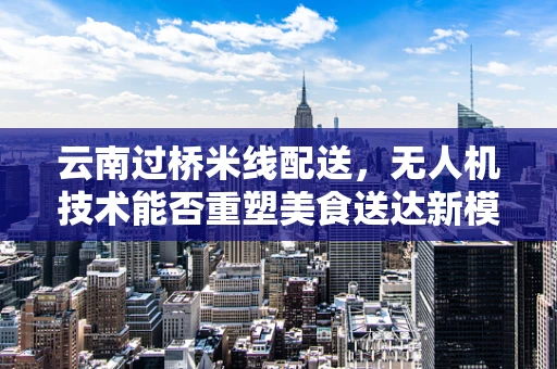 云南过桥米线配送，无人机技术能否重塑美食送达新模式？