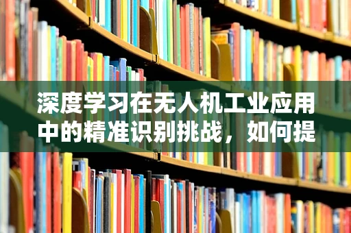 深度学习在无人机工业应用中的精准识别挑战，如何提升其鲁棒性与效率？