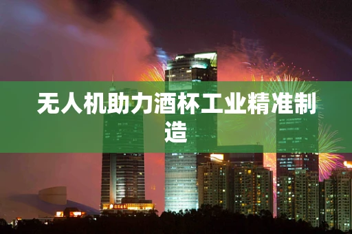 无人机助力酒杯工业精准制造