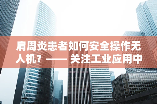 肩周炎患者如何安全操作无人机？—— 关注工业应用中的职业健康问题