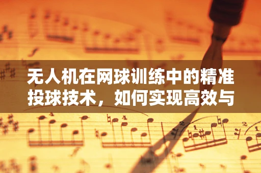无人机在网球训练中的精准投球技术，如何实现高效与精准的球体投放？