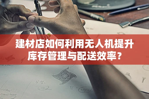 建材店如何利用无人机提升库存管理与配送效率？