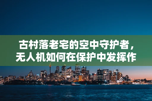 古村落老宅的空中守护者，无人机如何在保护中发挥作用？