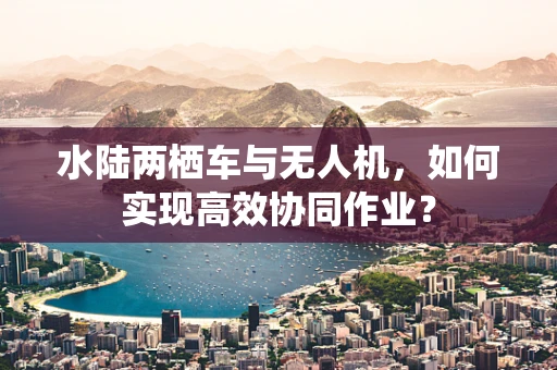 水陆两栖车与无人机，如何实现高效协同作业？