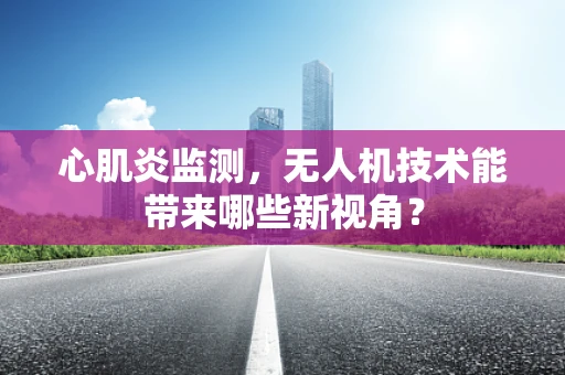 心肌炎监测，无人机技术能带来哪些新视角？