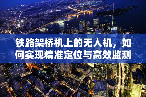 铁路架桥机上的无人机，如何实现精准定位与高效监测？