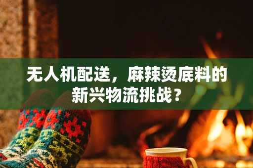 无人机配送，麻辣烫底料的新兴物流挑战？