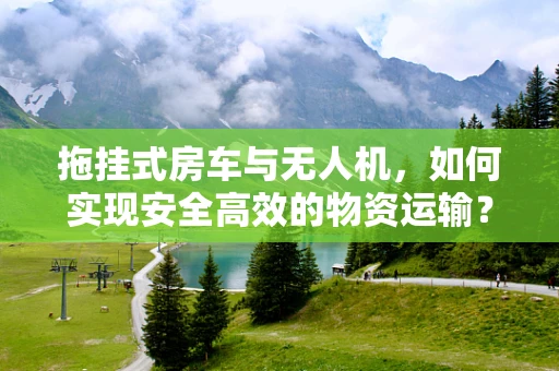拖挂式房车与无人机，如何实现安全高效的物资运输？