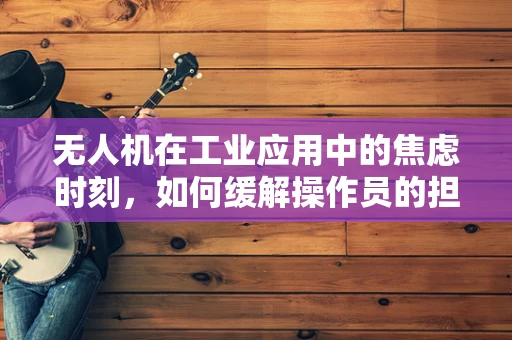 无人机在工业应用中的焦虑时刻，如何缓解操作员的担忧？